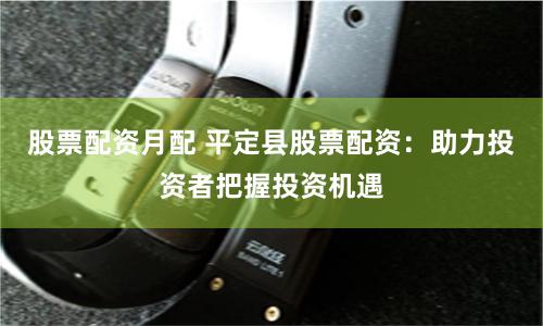 股票配资月配 平定县股票配资：助力投资者把握投资机遇