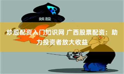 炒股配资入门知识网 广西股票配资：助力投资者放大收益