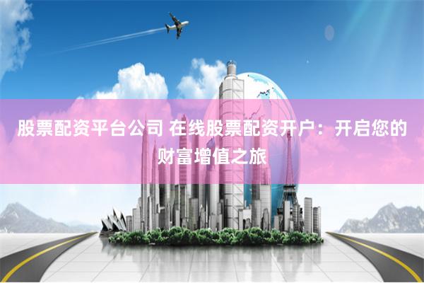 股票配资平台公司 在线股票配资开户：开启您的财富增值之旅