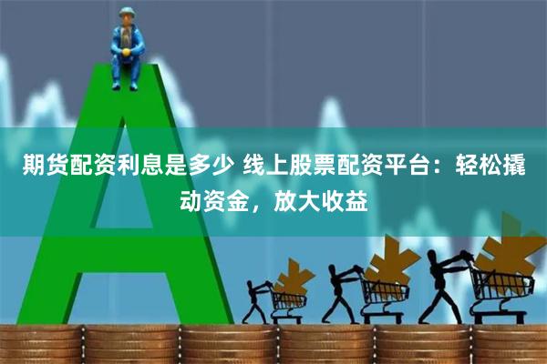 期货配资利息是多少 线上股票配资平台：轻松撬动资金，放大收益